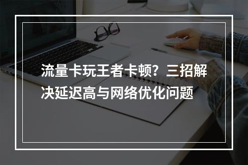 流量卡玩王者卡顿？三招解决延迟高与网络优化问题