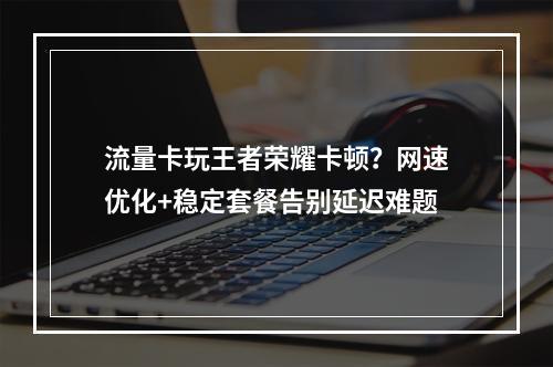 流量卡玩王者荣耀卡顿？网速优化+稳定套餐告别延迟难题