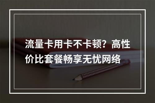 流量卡用卡不卡顿？高性价比套餐畅享无忧网络