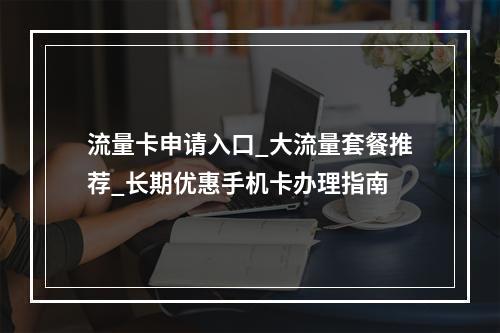 流量卡申请入口_大流量套餐推荐_长期优惠手机卡办理指南