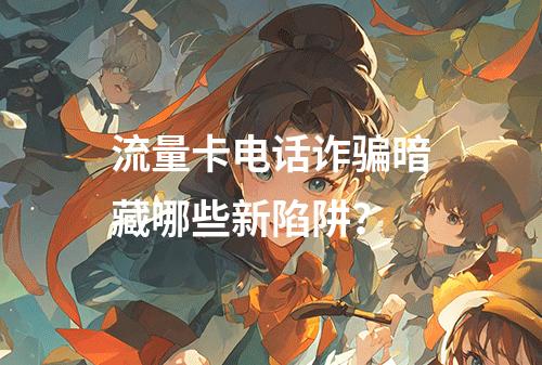 流量卡电话诈骗暗藏哪些新陷阱？