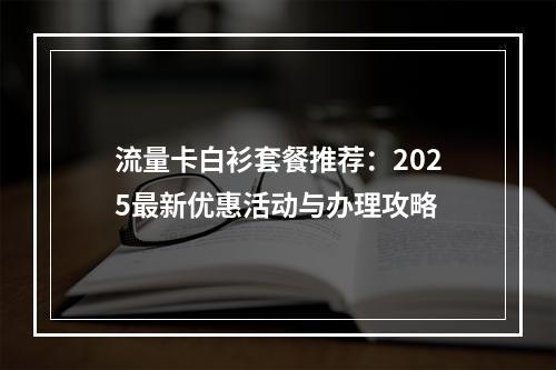 流量卡白衫套餐推荐：2025最新优惠活动与办理攻略