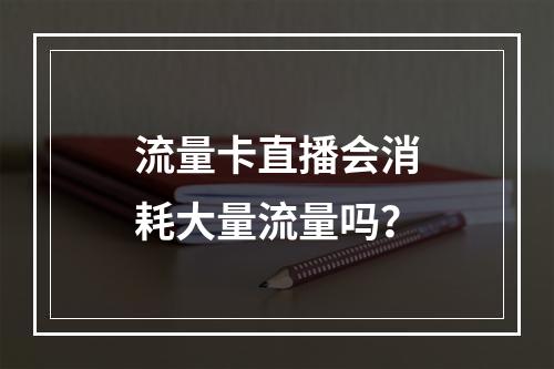 流量卡直播会消耗大量流量吗？