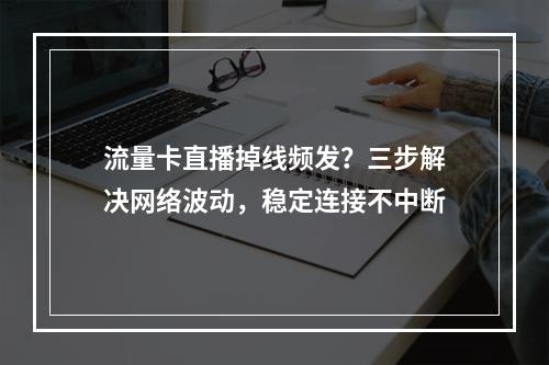 流量卡直播掉线频发？三步解决网络波动，稳定连接不中断