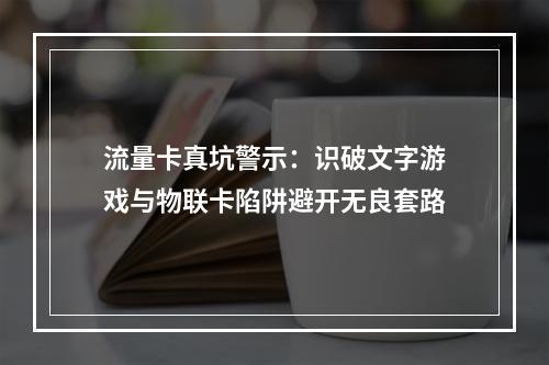 流量卡真坑警示：识破文字游戏与物联卡陷阱避开无良套路