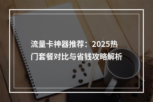 流量卡神器推荐：2025热门套餐对比与省钱攻略解析