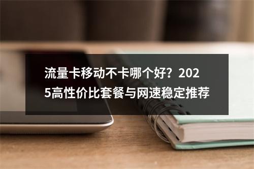 流量卡移动不卡哪个好？2025高性价比套餐与网速稳定推荐