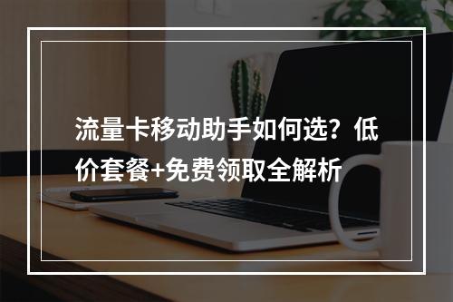 流量卡移动助手如何选？低价套餐+免费领取全解析
