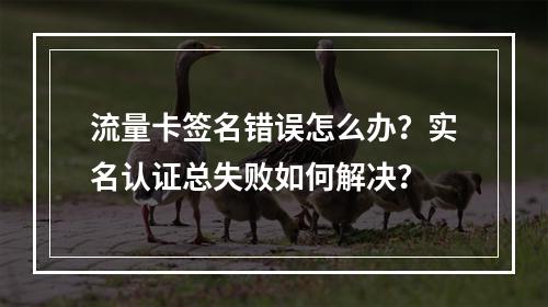 流量卡签名错误怎么办？实名认证总失败如何解决？