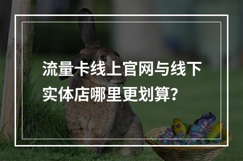 流量卡线上官网与线下实体店哪里更划算？
