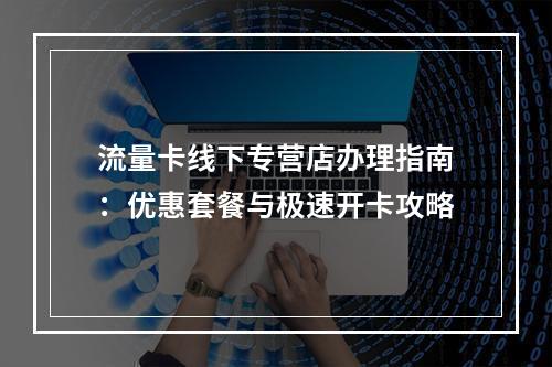 流量卡线下专营店办理指南：优惠套餐与极速开卡攻略
