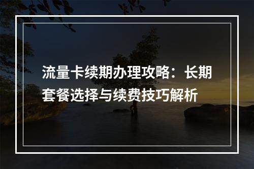 流量卡续期办理攻略：长期套餐选择与续费技巧解析