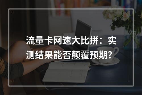 流量卡网速大比拼：实测结果能否颠覆预期？