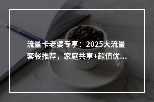 流量卡老婆专享：2025大流量套餐推荐，家庭共享+超值优惠