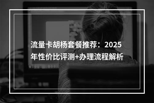 流量卡胡杨套餐推荐：2025年性价比评测+办理流程解析
