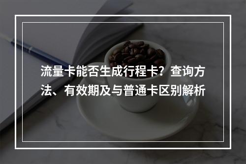 流量卡能否生成行程卡？查询方法、有效期及与普通卡区别解析