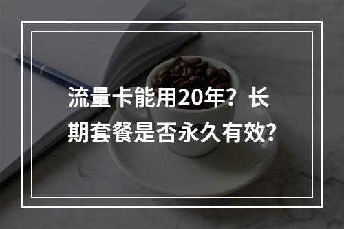 流量卡能用20年？长期套餐是否永久有效？