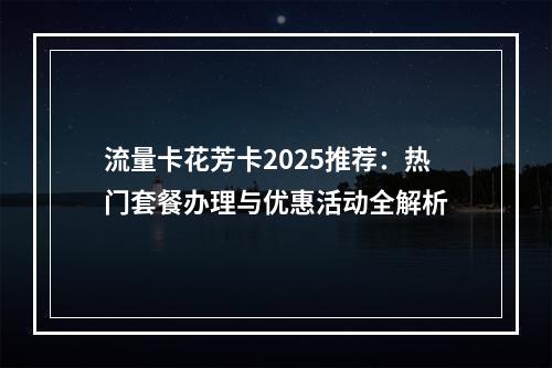 流量卡花芳卡2025推荐：热门套餐办理与优惠活动全解析