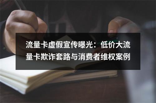 流量卡虚假宣传曝光：低价大流量卡欺诈套路与消费者维权案例