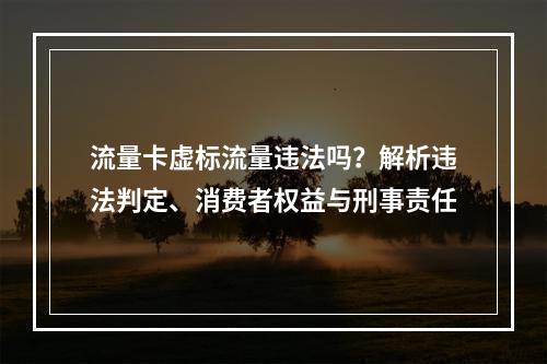 流量卡虚标流量违法吗？解析违法判定、消费者权益与刑事责任