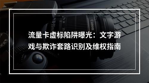 流量卡虚标陷阱曝光：文字游戏与欺诈套路识别及维权指南
