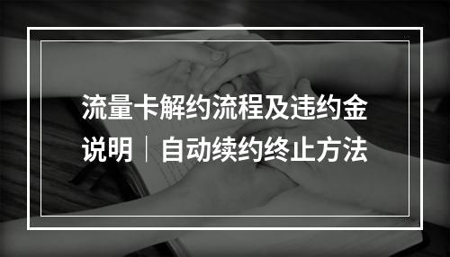 流量卡解约流程及违约金说明｜自动续约终止方法