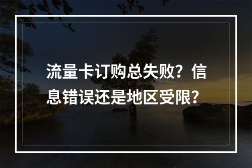流量卡订购总失败？信息错误还是地区受限？