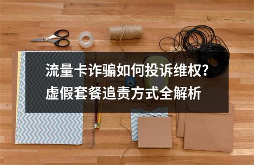 流量卡诈骗如何投诉维权？虚假套餐追责方式全解析