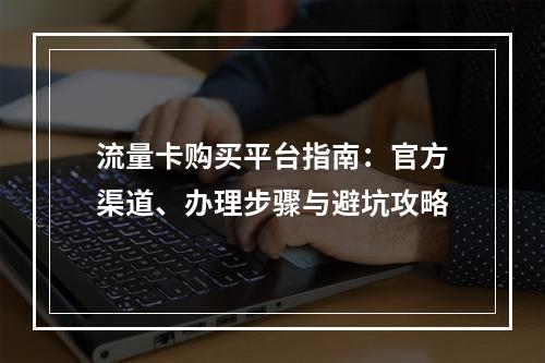 流量卡购买平台指南：官方渠道、办理步骤与避坑攻略