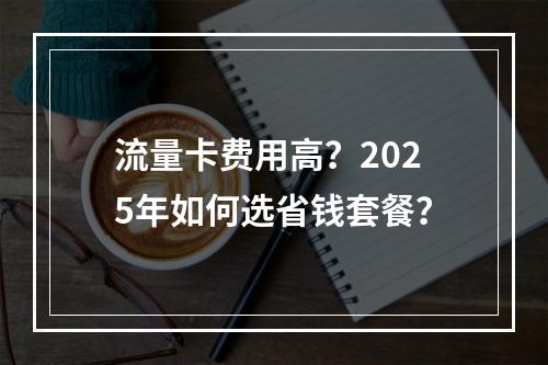 流量卡费用高？2025年如何选省钱套餐？
