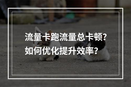 流量卡跑流量总卡顿？如何优化提升效率？