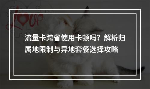 流量卡跨省使用卡顿吗？解析归属地限制与异地套餐选择攻略