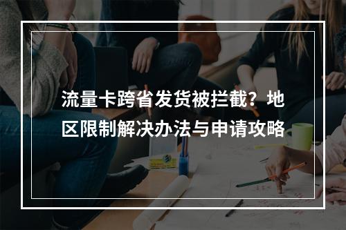 流量卡跨省发货被拦截？地区限制解决办法与申请攻略