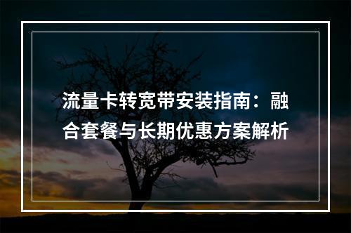 流量卡转宽带安装指南：融合套餐与长期优惠方案解析