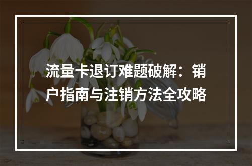 流量卡退订难题破解：销户指南与注销方法全攻略