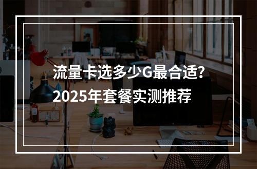 流量卡选多少G最合适？2025年套餐实测推荐