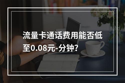 流量卡通话费用能否低至0.08元-分钟？