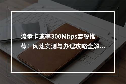 流量卡速率300Mbps套餐推荐：网速实测与办理攻略全解析