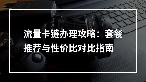 流量卡链办理攻略：套餐推荐与性价比对比指南