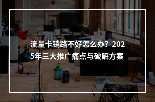 流量卡销路不好怎么办？2025年三大推广痛点与破解方案