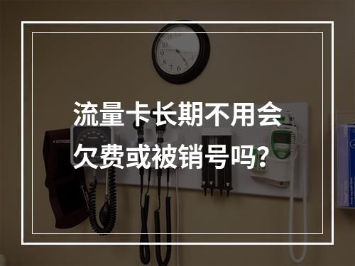 流量卡长期不用会欠费或被销号吗？