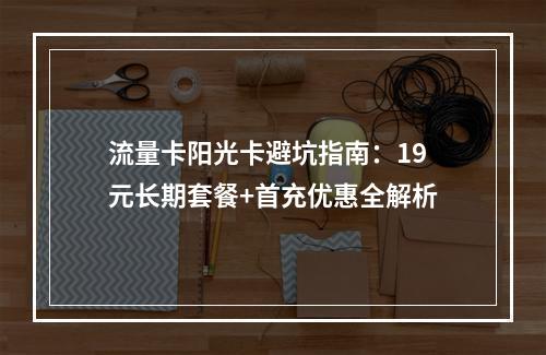 流量卡阳光卡避坑指南：19元长期套餐+首充优惠全解析