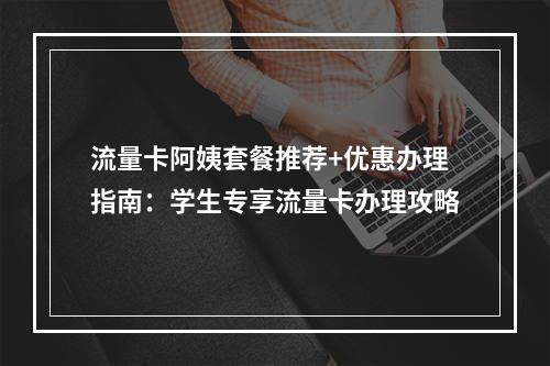 流量卡阿姨套餐推荐+优惠办理指南：学生专享流量卡办理攻略