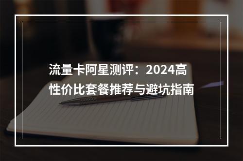 流量卡阿星测评：2024高性价比套餐推荐与避坑指南