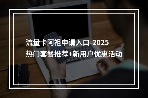 流量卡阿祖申请入口-2025热门套餐推荐+新用户优惠活动