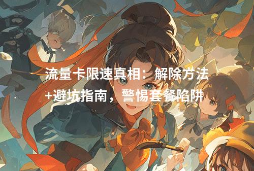 流量卡限速真相：解除方法+避坑指南，警惕套餐陷阱
