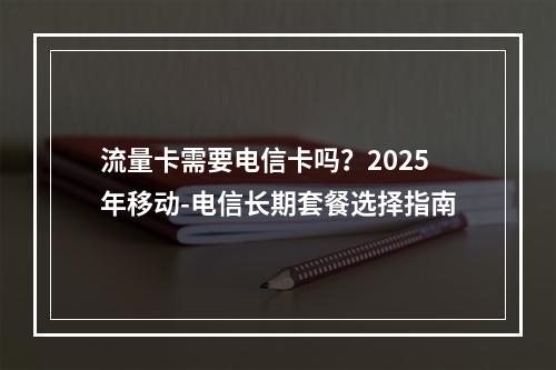 流量卡需要电信卡吗？2025年移动-电信长期套餐选择指南