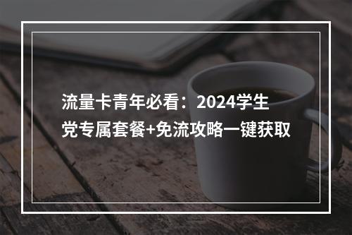 流量卡青年必看：2024学生党专属套餐+免流攻略一键获取