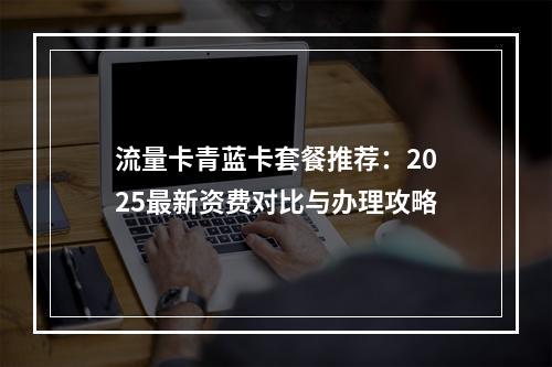 流量卡青蓝卡套餐推荐：2025最新资费对比与办理攻略