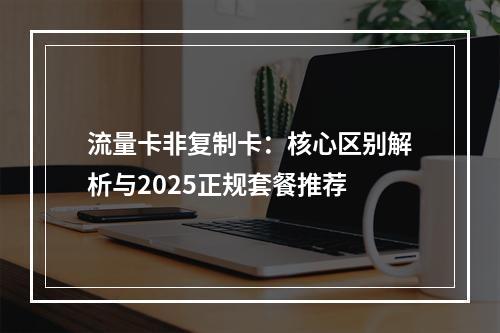 流量卡非复制卡：核心区别解析与2025正规套餐推荐